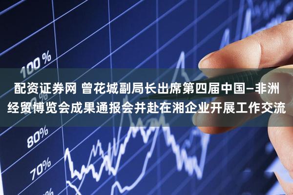 配资证券网 曾花城副局长出席第四届中国—非洲经贸博览会成果通报会并赴在湘企业开展工作交流