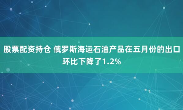 股票配资持仓 俄罗斯海运石油产品在五月份的出口环比下降了1.2%