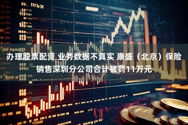 办理股票配资 业务数据不真实 康盛（北京）保险销售深圳分公司合计被罚11万元