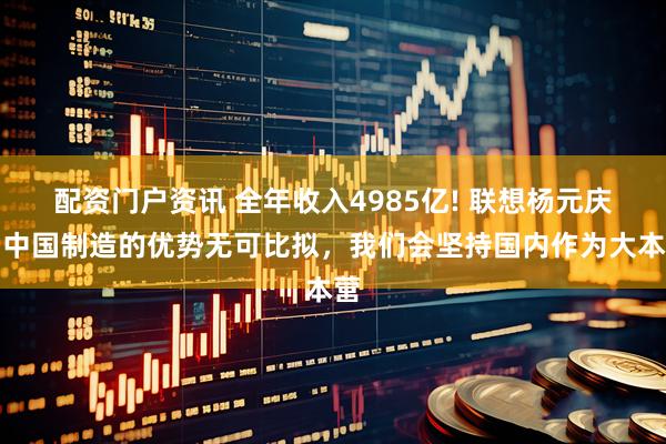 配资门户资讯 全年收入4985亿! 联想杨元庆：中国制造的优势无可比拟，我们会坚持国内作为大本营