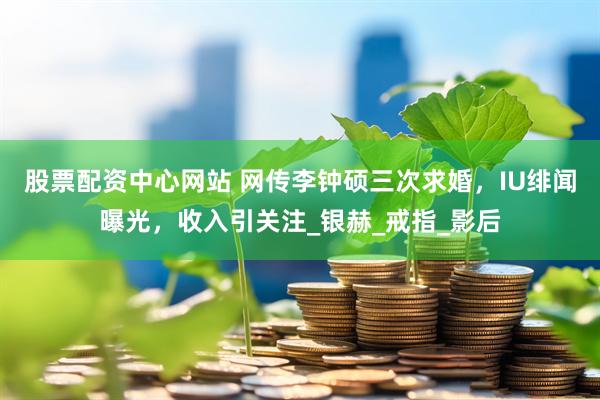 股票配资中心网站 网传李钟硕三次求婚，IU绯闻曝光，收入引关注_银赫_戒指_影后