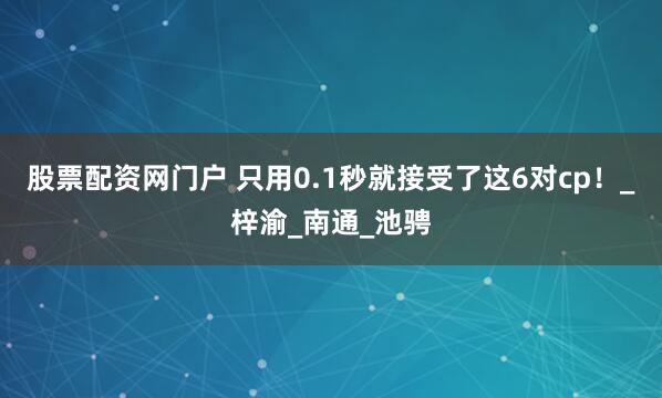 股票配资网门户 只用0.1秒就接受了这6对cp！_梓渝_南通_池骋