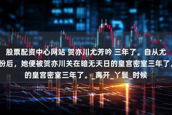 股票配资中心网站 贺亦川尤芳吟 三年了。自从尤芳吟暴露攻略者身份后，她便被贺亦川关在暗无天日的皇宫密室三年了。_离开_丫鬟_时候