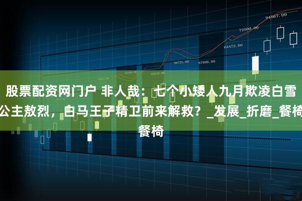 股票配资网门户 非人哉：七个小矮人九月欺凌白雪公主敖烈，白马王子精卫前来解救？_发展_折磨_餐椅