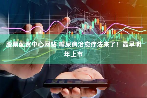 股票配资中心网站 糖尿病治愈疗法来了！最早明年上市