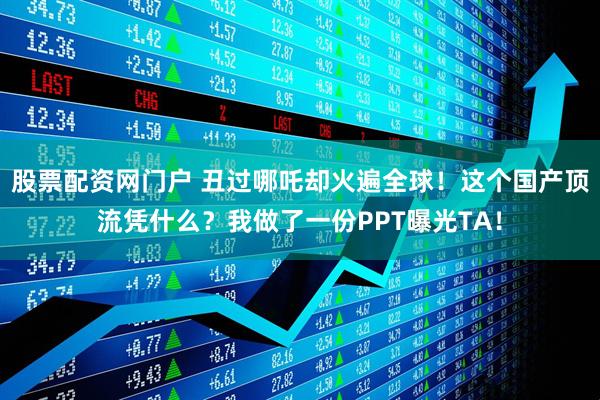 股票配资网门户 丑过哪吒却火遍全球！这个国产顶流凭什么？我做了一份PPT曝光TA！