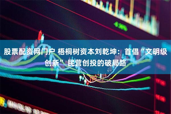 股票配资网门户 梧桐树资本刘乾坤：首倡“文明级创新” 民营创投的破局路