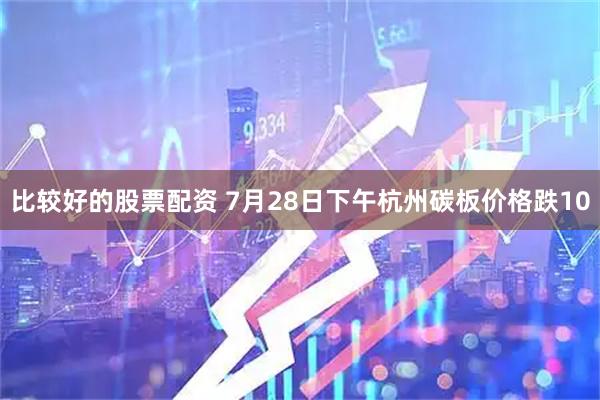 比较好的股票配资 7月28日下午杭州碳板价格跌10