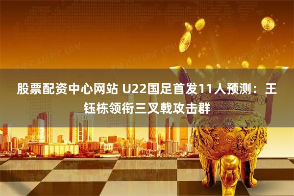 股票配资中心网站 U22国足首发11人预测：王钰栋领衔三叉戟攻击群