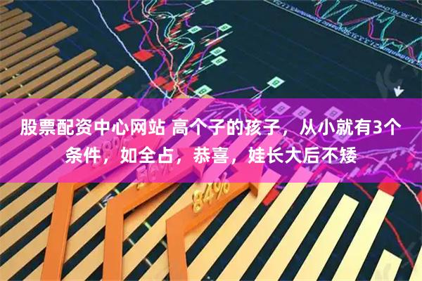 股票配资中心网站 高个子的孩子，从小就有3个条件，如全占，恭喜，娃长大后不矮
