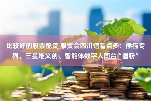比较好的股票配资 服贸会四川馆看点多：熊猫专列、三星堆文创、智能体数字人同台“圈粉”
