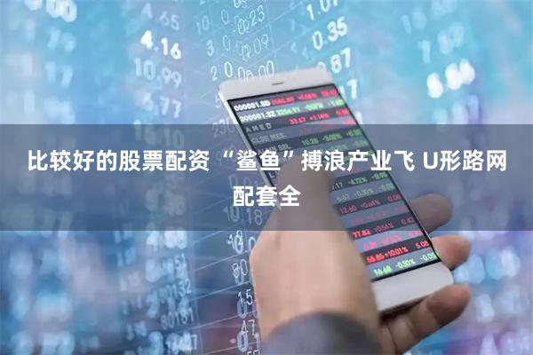 比较好的股票配资 “鲨鱼”搏浪产业飞 U形路网配套全