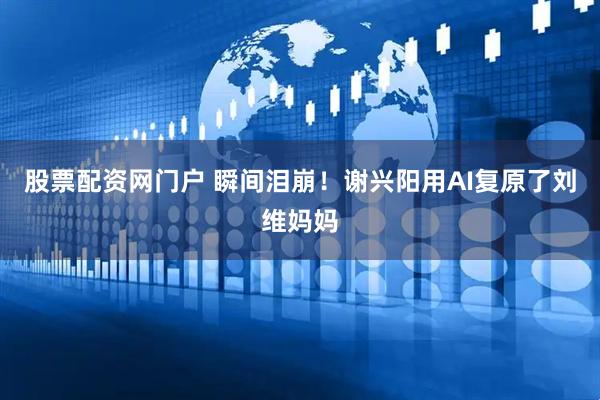 股票配资网门户 瞬间泪崩！谢兴阳用AI复原了刘维妈妈