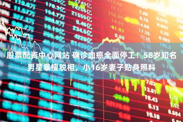股票配资中心网站 确诊血癌全面停工！58岁知名男星暴瘦脱相，小16岁妻子贴身照料