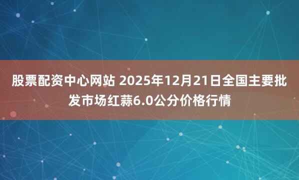 股票配资中心网站 2025年12月21日全国主要批发市场红蒜6.0公分价格行情