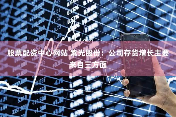 股票配资中心网站 紫光股份：公司存货增长主要来自三方面