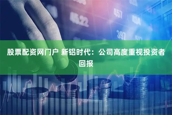 股票配资网门户 新铝时代：公司高度重视投资者回报