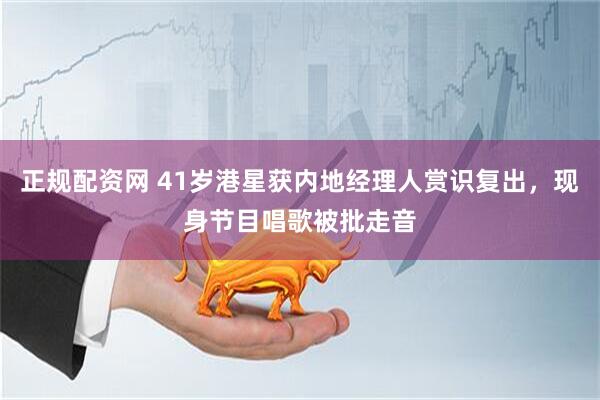 正规配资网 41岁港星获内地经理人赏识复出，现身节目唱歌被批走音