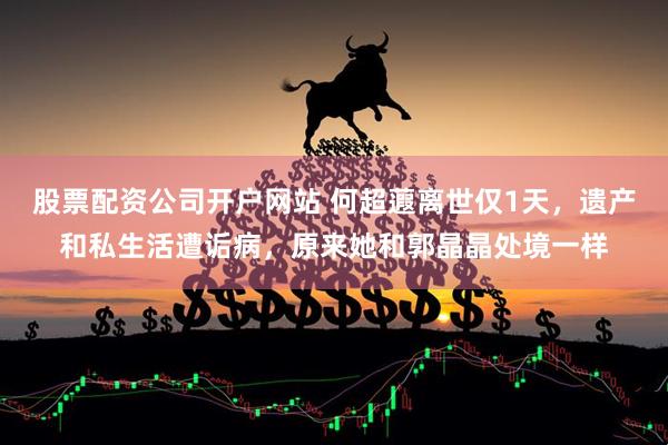 股票配资公司开户网站 何超蕸离世仅1天，遗产和私生活遭诟病，原来她和郭晶晶处境一样