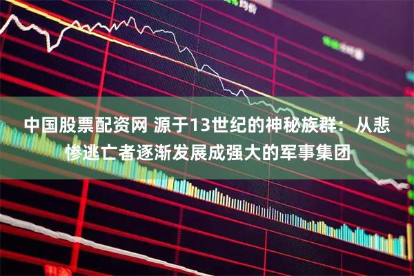 中国股票配资网 源于13世纪的神秘族群：从悲惨逃亡者逐渐发展成强大的军事集团