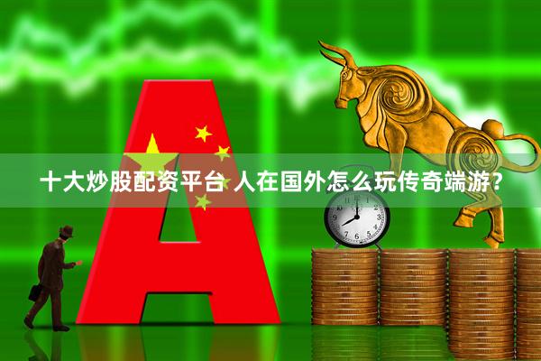 十大炒股配资平台 人在国外怎么玩传奇端游？