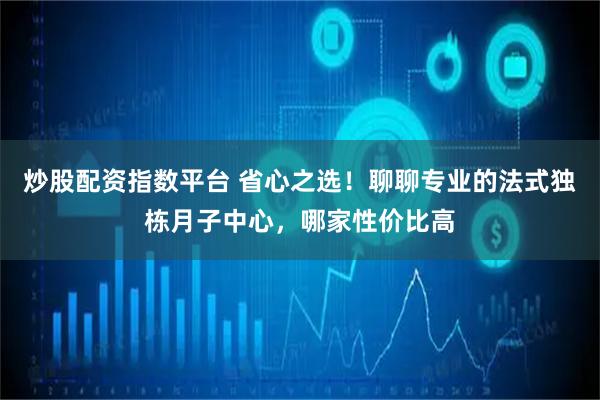 炒股配资指数平台 省心之选！聊聊专业的法式独栋月子中心，哪家性价比高