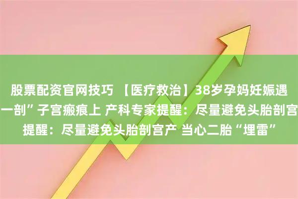 股票配资官网技巧 【医疗救治】38岁孕妈妊娠遇危机 胎盘“趴”在“一剖”子宫瘢痕上 产科专家提醒：尽量避免头胎剖宫产 当心二胎“埋雷”