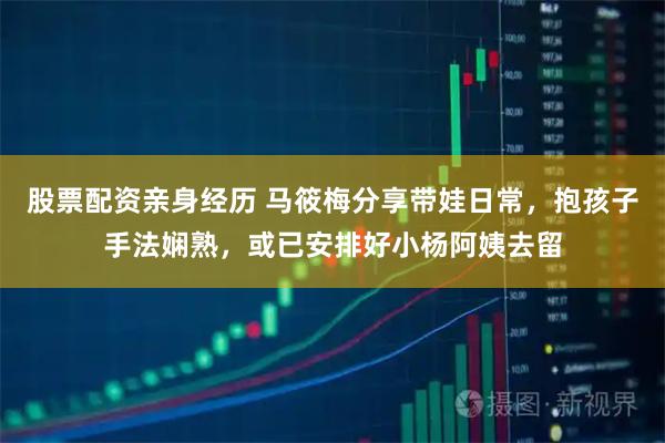 股票配资亲身经历 马筱梅分享带娃日常，抱孩子手法娴熟，或已安排好小杨阿姨去留