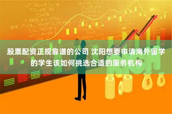 股票配资正规靠谱的公司 沈阳想要申请海外留学的学生该如何挑选合适的服务机构