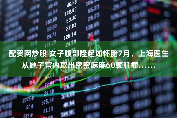 配资网炒股 女子腹部隆起如怀胎7月，上海医生从她子宫内取出密密麻麻60颗肌瘤……