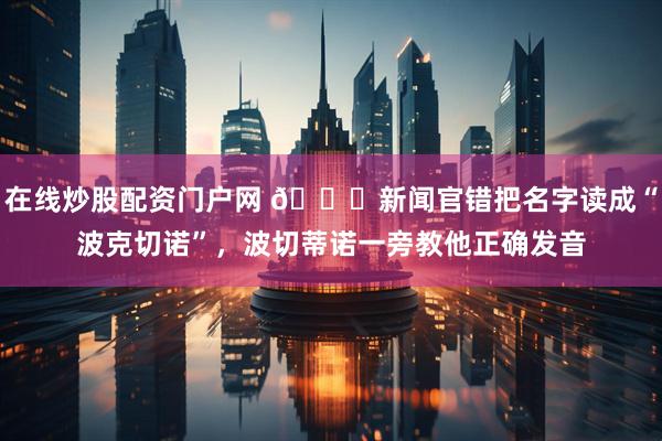 在线炒股配资门户网 😂新闻官错把名字读成“波克切诺”，波切蒂诺一旁教他正确发音
