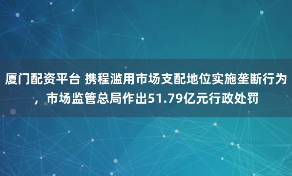 厦门配资平台 携程滥用市场支配地位实施垄断行为，市场监管总局作出51.79亿元行政处罚