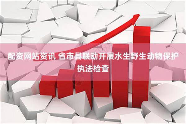 配资网站资讯 省市县联动开展水生野生动物保护执法检查