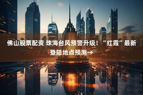 佛山股票配资 珠海台风预警升级！“红霞”最新登陆地点预测→