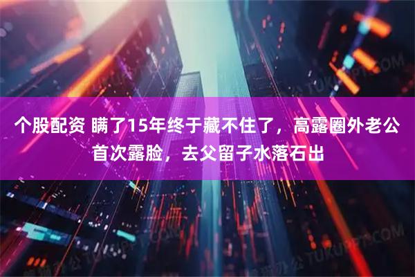 个股配资 瞒了15年终于藏不住了，高露圈外老公首次露脸，去父留子水落石出